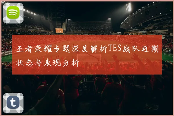 王者荣耀专题深度解析TES战队近期状态与表现分析
