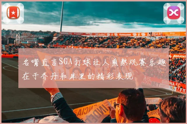 名嘴直言SGA打球让人煎熬观赛乐趣在于乔丹和库里的精彩表现